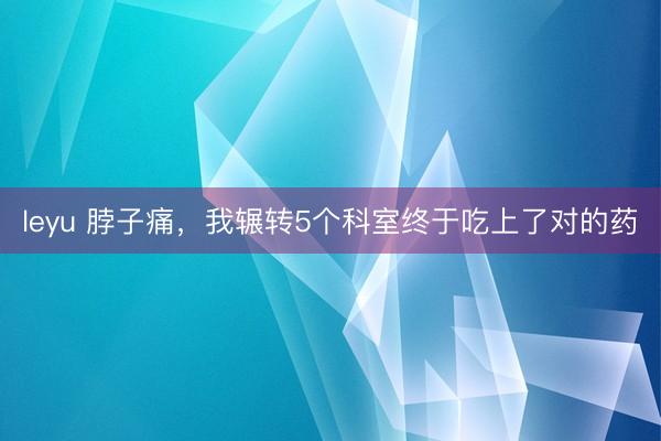 leyu 脖子痛，我辗转5个科室终于吃上了对的药