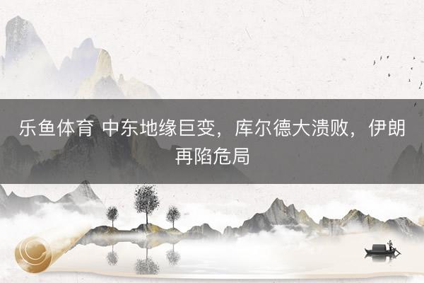 乐鱼体育 中东地缘巨变，库尔德大溃败，伊朗再陷危局