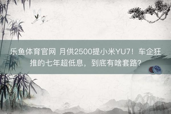 乐鱼体育官网 月供2500提小米YU7！车企狂推的七年超低息，到底有啥套路？