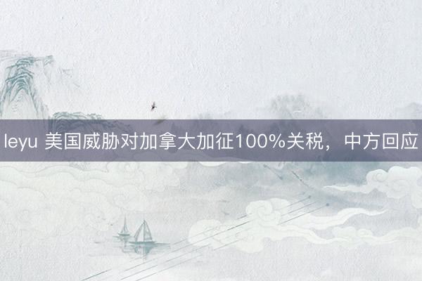 leyu 美国威胁对加拿大加征100%关税，中方回应