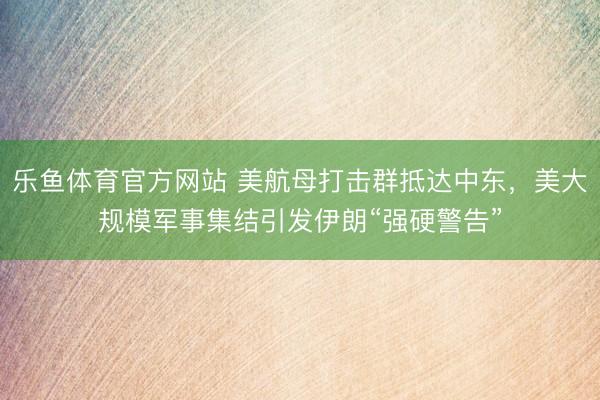 乐鱼体育官方网站 美航母打击群抵达中东，美大规模军事集结引发伊朗“强硬警告”