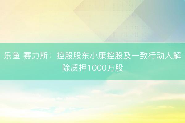 乐鱼 赛力斯：控股股东小康控股及一致行动人解除质押1000万股