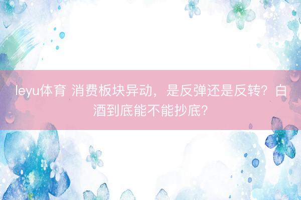 leyu体育 消费板块异动,是反弹还是反转?白酒到底能不能抄底?