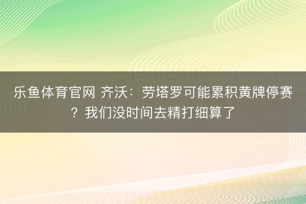 乐鱼体育官网 齐沃：劳塔罗可能累积黄牌停赛？我们没时间去精打细算了