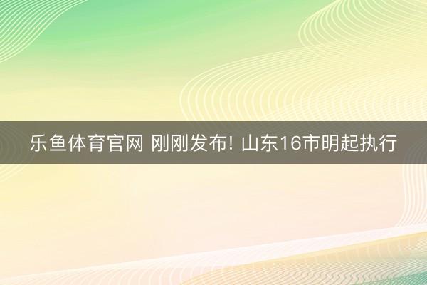 乐鱼体育官网 刚刚发布! 山东16市明起执行