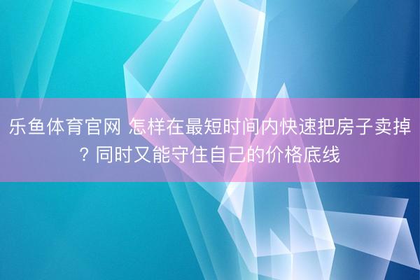 乐鱼体育官网 怎样在最短时间内快速把房子卖掉? 同时又能守住自己的价格底线