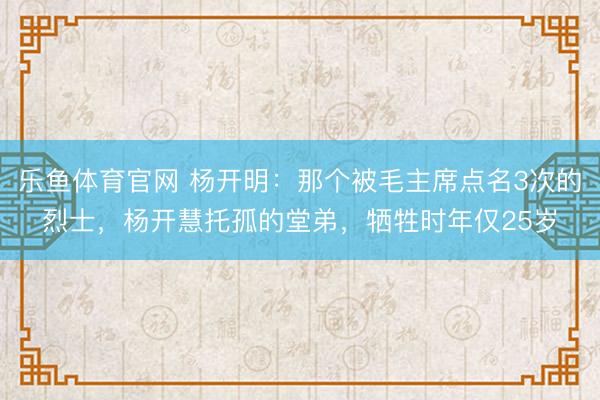 乐鱼体育官网 杨开明：那个被毛主席点名3次的烈士，杨开慧托孤的堂弟，牺牲时年仅25岁