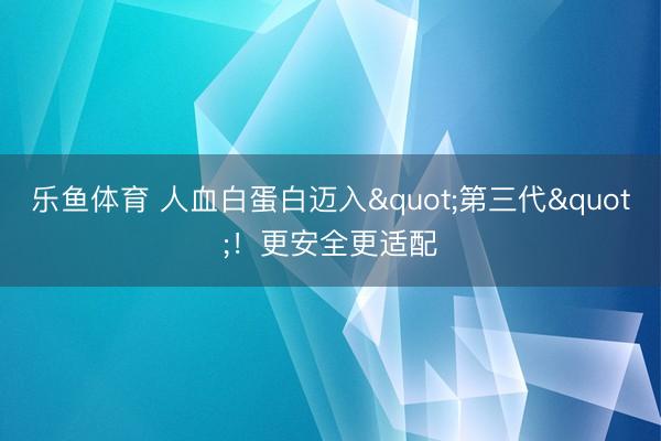 乐鱼体育 人血白蛋白迈入"第三代"!更安全更适配