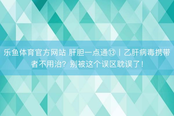 乐鱼体育官方网站 肝胆一点通⑬丨乙肝病毒携带者不用治?别被这个误区耽误了!