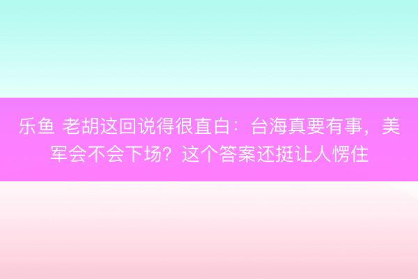 乐鱼 老胡这回说得很直白：台海真要有事，美军会不会下场？这个答案还挺让人愣住