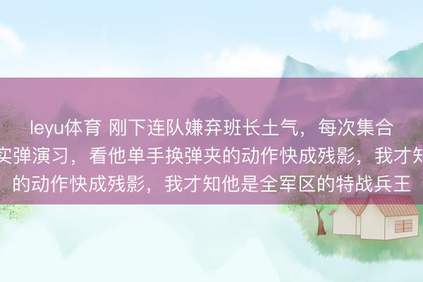 leyu体育 刚下连队嫌弃班长土气,每次集合都故意站远,直到那次实弹演习,看他单手换弹夹的动作快成残影,我才知他是全军区的特战兵王