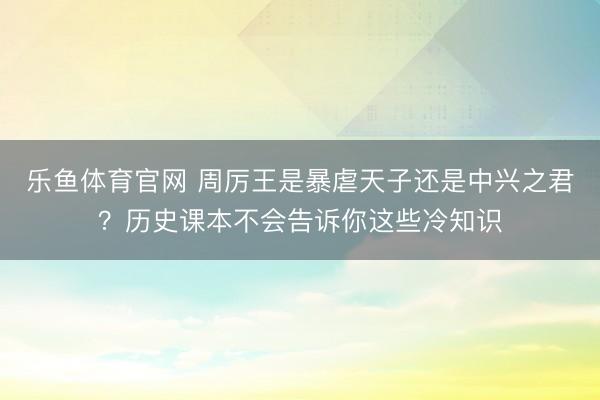 乐鱼体育官网 周厉王是暴虐天子还是中兴之君？历史课本不会告诉你这些冷知识