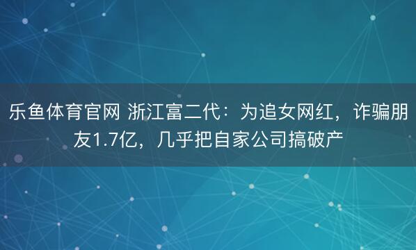 乐鱼体育官网 浙江富二代：为追女网红，诈骗朋友1.7亿，几乎把自家公司搞破产