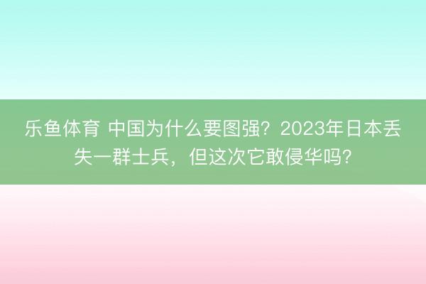 乐鱼体育 中国为什么要图强？2023年日本丢失一群士兵，但这次它敢侵华吗？