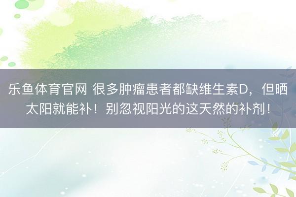 乐鱼体育官网 很多肿瘤患者都缺维生素D,但晒太阳就能补!别忽视阳光的这天然的补剂!