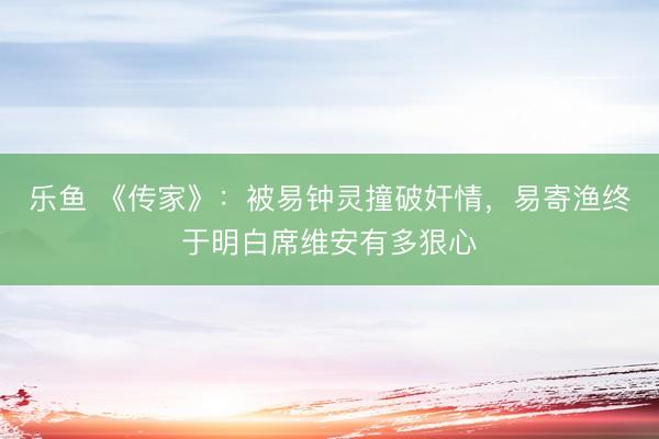 乐鱼 《传家》：被易钟灵撞破奸情，易寄渔终于明白席维安有多狠心