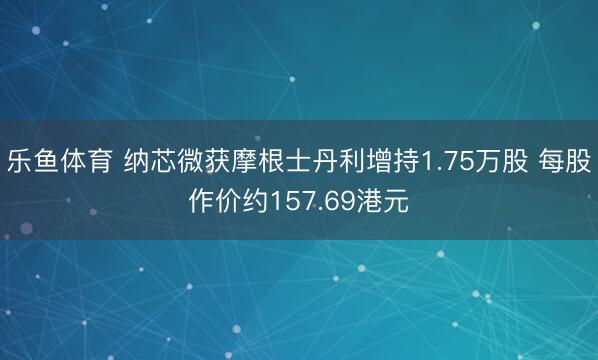 乐鱼体育 纳芯微获摩根士丹利增持1.75万股 每股作价约157.69港元