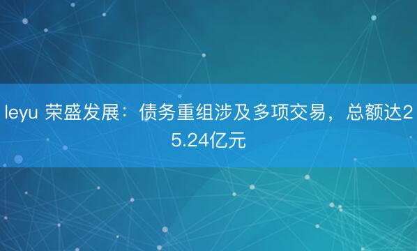 leyu 荣盛发展：债务重组涉及多项交易，总额达25.24亿元