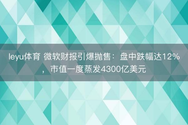 leyu体育 微软财报引爆抛售:盘中跌幅达12%,市值一度蒸发4300亿美元