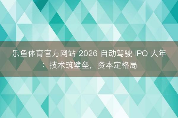 乐鱼体育官方网站 2026 自动驾驶 IPO 大年：技术筑壁垒，资本定格局