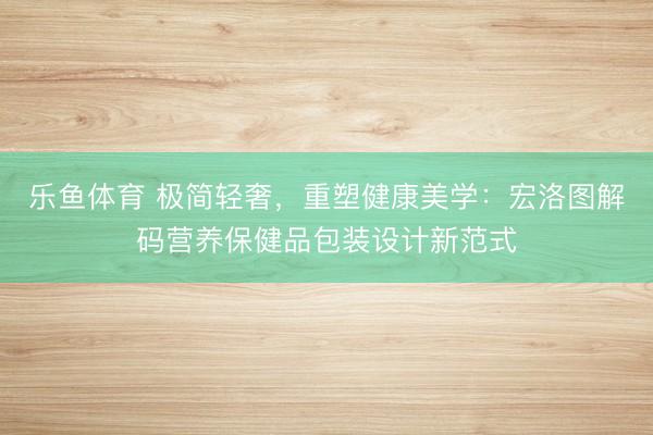 乐鱼体育 极简轻奢，重塑健康美学：宏洛图解码营养保健品包装设计新范式