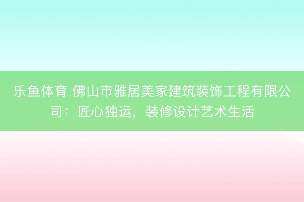 乐鱼体育 佛山市雅居美家建筑装饰工程有限公司:匠心独运,装修设计艺术生活