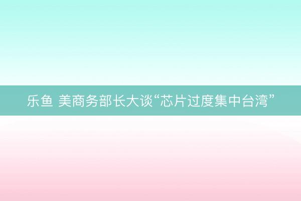 乐鱼 美商务部长大谈“芯片过度集中台湾”