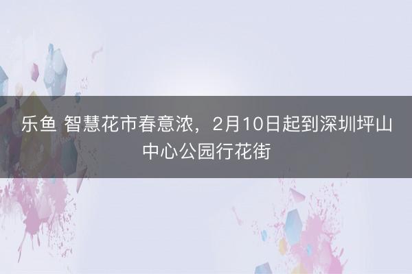 乐鱼 智慧花市春意浓，2月10日起到深圳坪山中心公园行花街