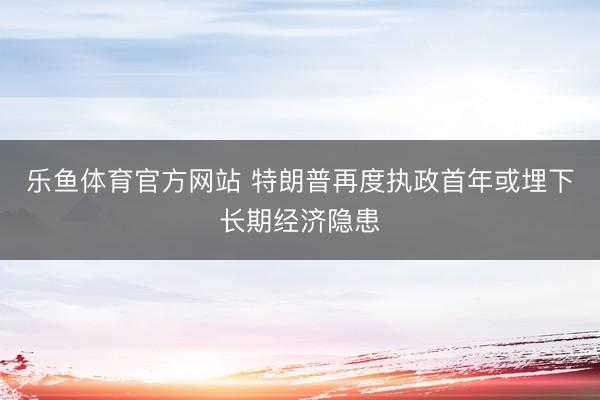 乐鱼体育官方网站 特朗普再度执政首年或埋下长期经济隐患
