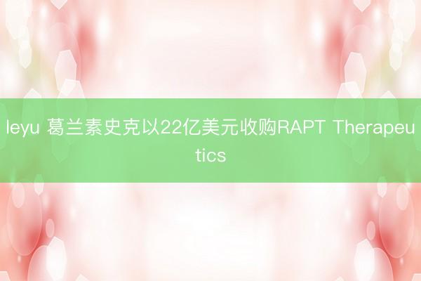 leyu 葛兰素史克以22亿美元收购RAPT Therapeutics