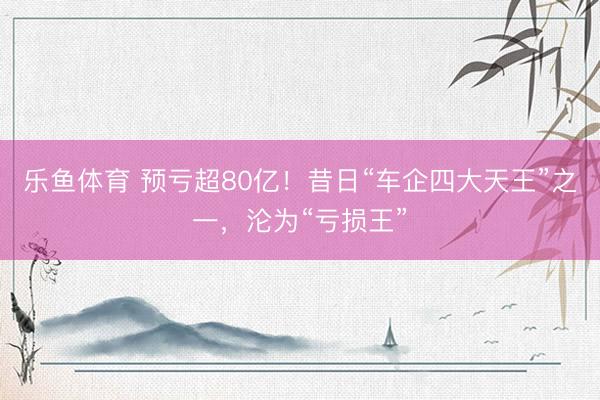 乐鱼体育 预亏超80亿！昔日“车企四大天王”之一，沦为“亏损王”