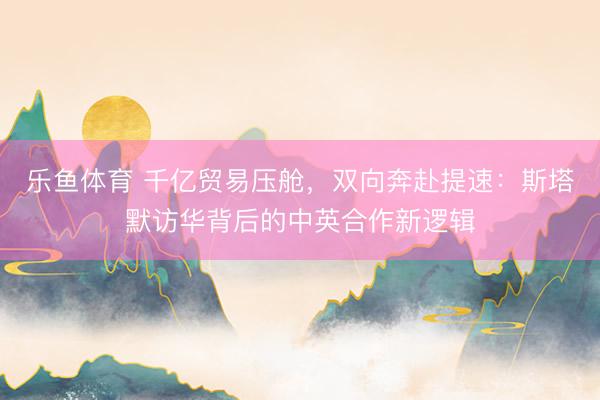 乐鱼体育 千亿贸易压舱，双向奔赴提速：斯塔默访华背后的中英合作新逻辑