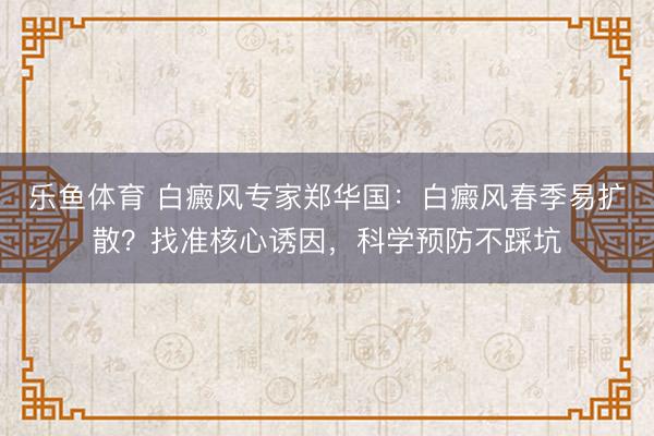 乐鱼体育 白癜风专家郑华国：白癜风春季易扩散？找准核心诱因，科学预防不踩坑
