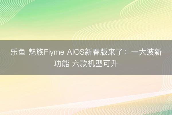 乐鱼 魅族Flyme AIOS新春版来了:一大波新功能 六款机型可升