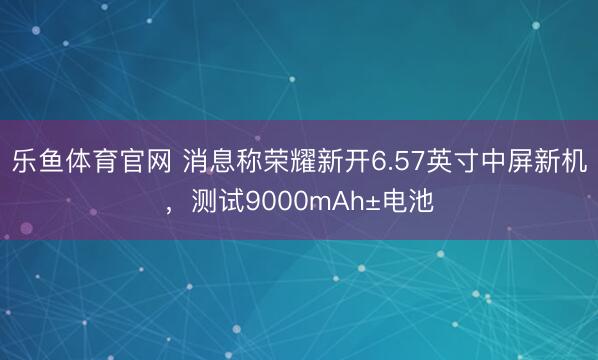 乐鱼体育官网 消息称荣耀新开6.57英寸中屏新机,测试9000mAh±电池