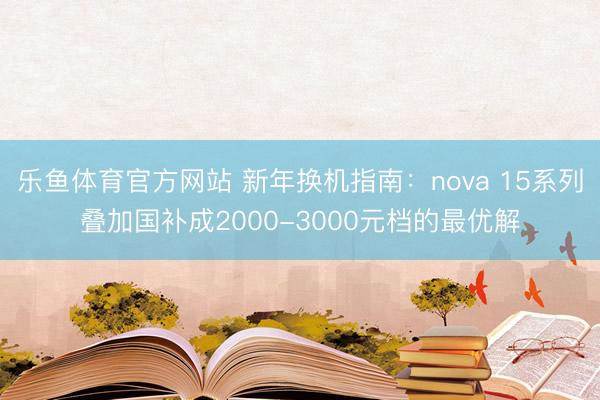 乐鱼体育官方网站 新年换机指南:nova 15系列叠加国补成2000-3000元档的最优解