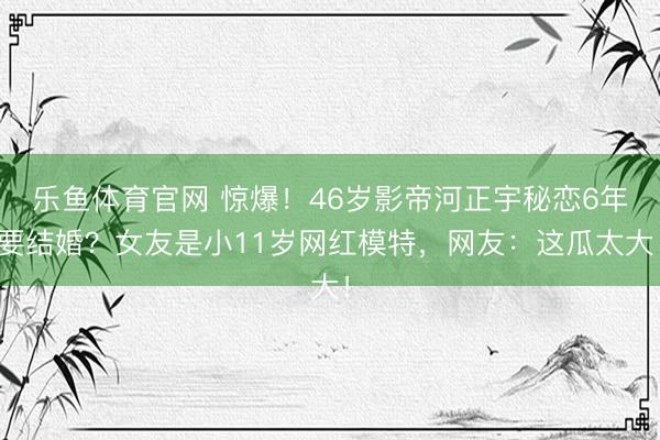 乐鱼体育官网 惊爆！46岁影帝河正宇秘恋6年要结婚？女友是小11岁网红模特，网友：这瓜太大！
