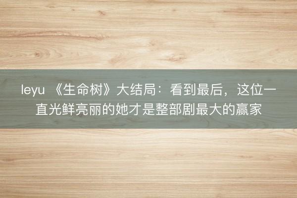 leyu 《生命树》大结局：看到最后，这位一直光鲜亮丽的她才是整部剧最大的赢家