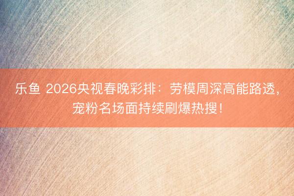 乐鱼 2026央视春晚彩排：劳模周深高能路透，宠粉名场面持续刷爆热搜！