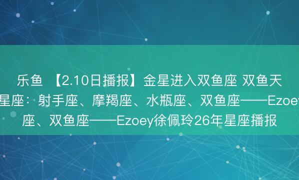 乐鱼 【2.10日播报】金星进入双鱼座 双鱼天蝎处女座桃花王 幸运星座：射手座、摩羯座、水瓶座、双鱼座——Ezoey徐佩玲26年星座播报
