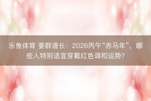 乐鱼体育 姜群道长：2026丙午“赤马年”，哪些人特别适宜穿戴红色调和运势？
