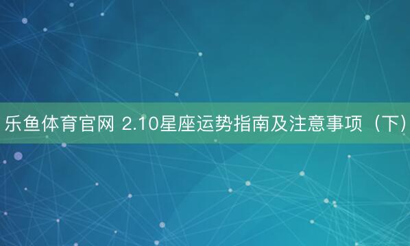 乐鱼体育官网 2.10星座运势指南及注意事项(下)