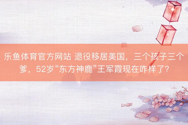 乐鱼体育官方网站 退役移居美国，三个孩子三个爹，52岁“东方神鹿”王军霞现在咋样了？