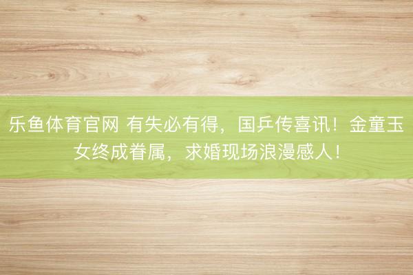 乐鱼体育官网 有失必有得,国乒传喜讯!金童玉女终成眷属,求婚现场浪漫感人!