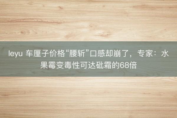 leyu 车厘子价格“腰斩”口感却崩了，专家：水果霉变毒性可达砒霜的68倍