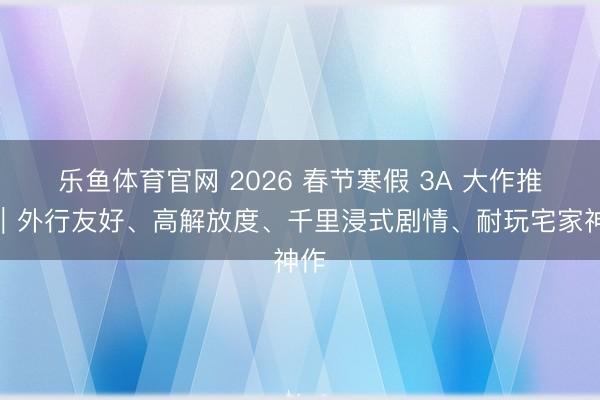 乐鱼体育官网 2026 春节寒假 3A 大作推选｜外行友好、高解放度、千里浸式剧情、耐玩宅家神作