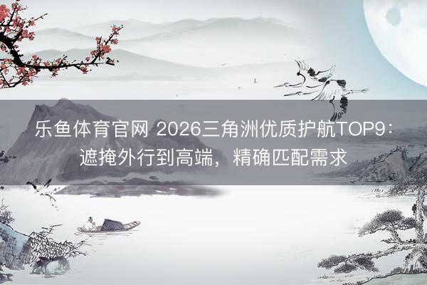 乐鱼体育官网 2026三角洲优质护航TOP9：遮掩外行到高端，精确匹配需求