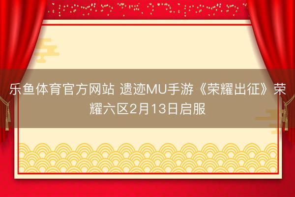 乐鱼体育官方网站 遗迹MU手游《荣耀出征》荣耀六区2月13日启服