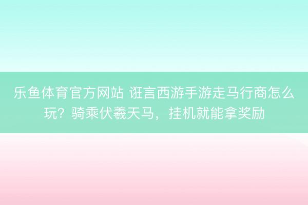乐鱼体育官方网站 诳言西游手游走马行商怎么玩？骑乘伏羲天马，挂机就能拿奖励