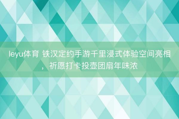 leyu体育 铁汉定约手游千里浸式体验空间亮相，祈愿打卡投壶团扇年味浓